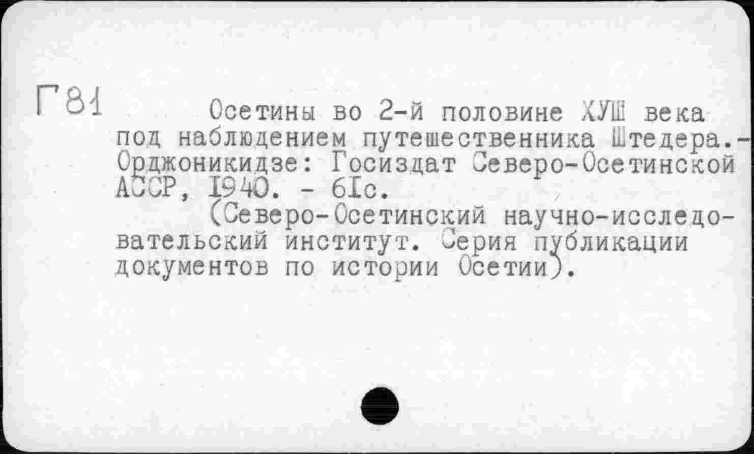 ﻿Г84
Осетины во 2-й половине ХУШ века под наблюдением путешественника Штедера. Орджоникидзе: Госиздат Северо-Осетинской АССР, 1940. - 6Хс.
(Севере-Осетинский научно-исследовательский институт. Серия публикации документов по истории Осетии;.